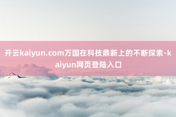 开云kaiyun.com万国在科技鼎新上的不断探索-kaiyun网页登陆入口
