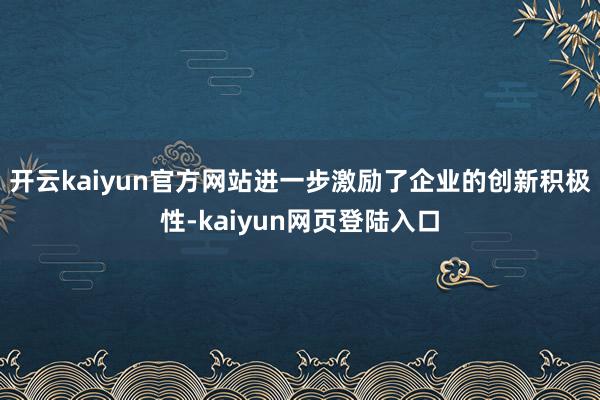 开云kaiyun官方网站进一步激励了企业的创新积极性-kaiyun网页登陆入口