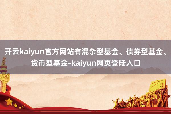 开云kaiyun官方网站有混杂型基金、债券型基金、货币型基金-kaiyun网页登陆入口