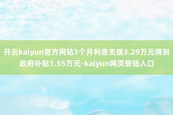 开云kaiyun官方网站3个月利息支拨3.29万元得到政府补贴1.55万元-kaiyun网页登陆入口