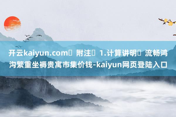 开云kaiyun.com 附注 1.计算讲明 流畅鸿沟繁重坐褥贵寓市集价钱-kaiyun网页登陆入口