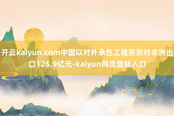 开云kaiyun.com中国以对外承包工程形势对非洲出口125.9亿元-kaiyun网页登陆入口