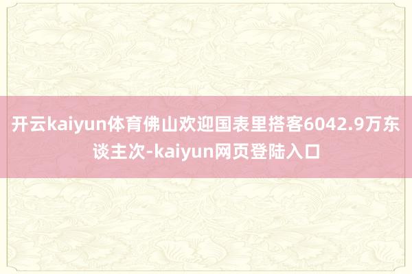 开云kaiyun体育佛山欢迎国表里搭客6042.9万东谈主次-kaiyun网页登陆入口