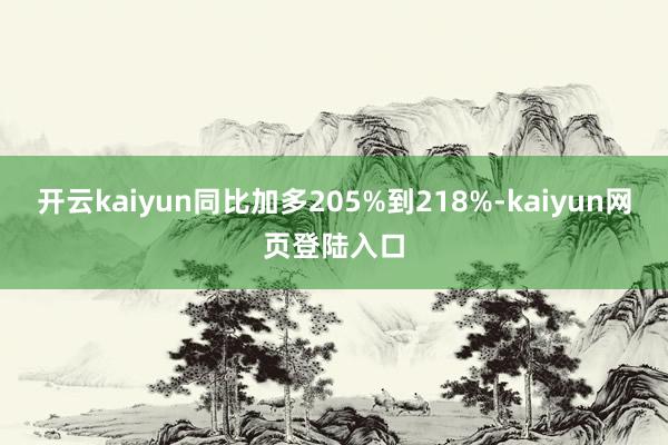 开云kaiyun同比加多205%到218%-kaiyun网页登陆入口