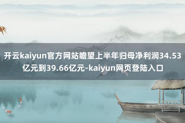 开云kaiyun官方网站瞻望上半年归母净利润34.53亿元到39.66亿元-kaiyun网页登陆入口